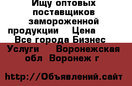 Ищу оптовых поставщиков замороженной продукции. › Цена ­ 10 - Все города Бизнес » Услуги   . Воронежская обл.,Воронеж г.